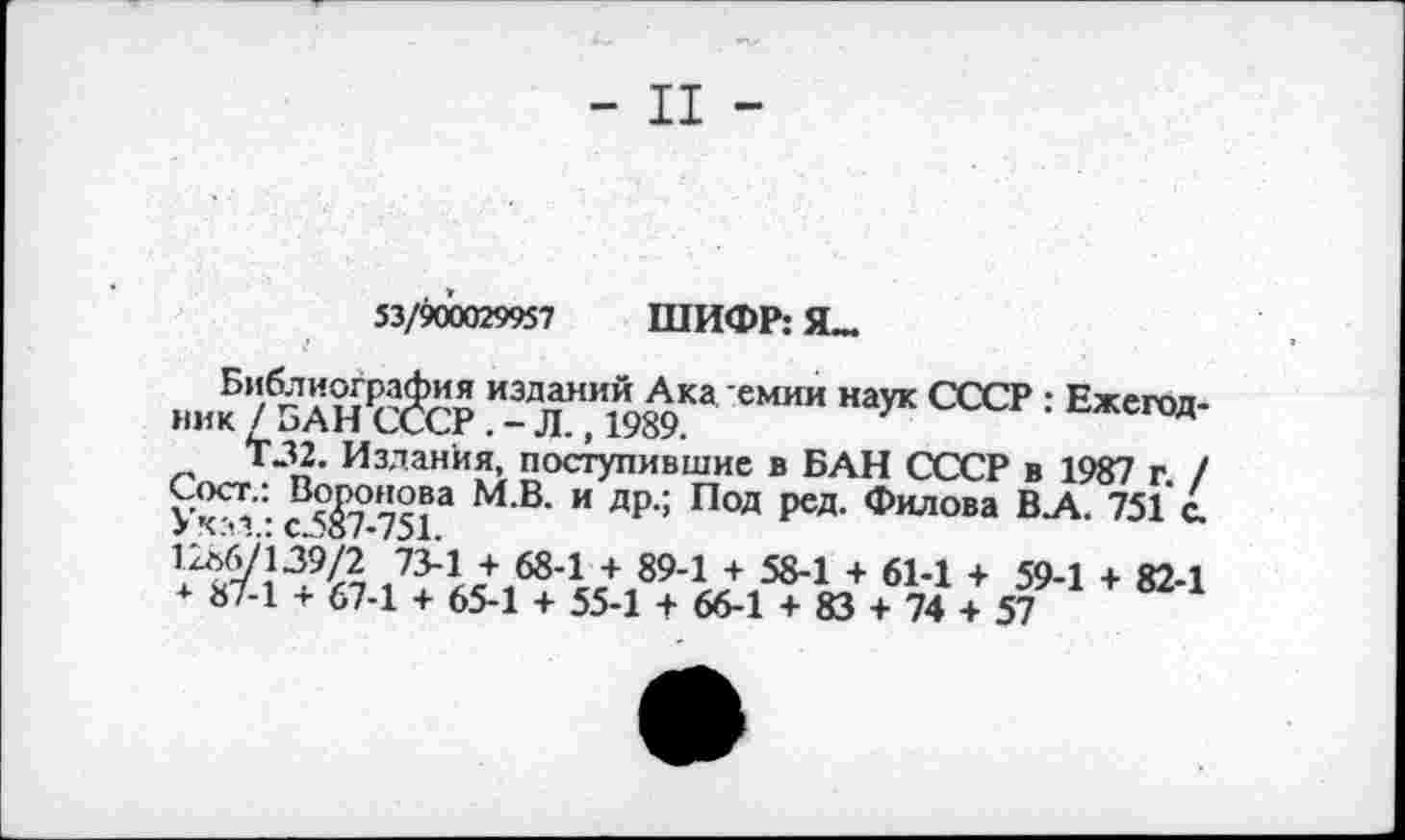 ﻿- II -
53/900029957 ШИФР: Я_
„„к 75АНР$СР Т" Ж 3 Иаук °0СР '■ Еж'™-Т32. Издания, поступившие в БАН СССР в 1987 г / Уктз - ^7-751Э М В‘ “ ДР‘: П°Д Р^Я' филова В-А- 751 с.
1286/139/2 73-1 + 68-1 + 89-1 + 58-1 + 61-1 + * 87-1 + 67-1 + 65-1 + 55-1 + 66-1 + 83 + 74 +
59-1 + 82-1 57